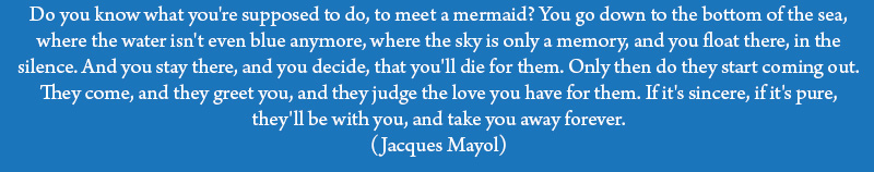 Do you know what you're supposed to do, to meet a mermaid? You go down to the bottom of the sea, where the water isn't even blue anymore, where the sky is only a memory, and you float there, in the silence. And you stay there, and you decide, that you'll die for them. Only then do they start coming out. They come, and they greet you, and they judge the love you have for them. If it's sincere, if it's pure, they'll be with you, and take you away forever. (Jacques Mayol)