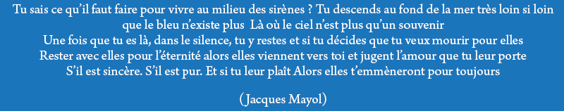 Tu sais ce qu'il faut faire pour vivre au milieu des sirènes? Tu descends au fond de la mer très loin Si loin que le bleu n'existe plus Là où le ciel n'est plus qu'un souvenir Une fois que tu es là, dans le silence, tu y restes Et si tu décides que tu veux mourir pour elles Rester avec elles pour l'êternité Alors elles viennent vers toi et jugent l'amour que tu leur porte S'il est sincère S'il est pur Et si tu leur plaît Alors elles t'emmèneront pour toujours... (Jacques Mayol)