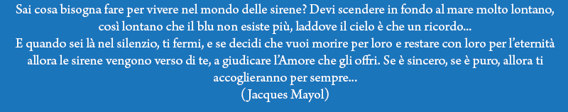Sai cosa bisogna fare per vivere nel mondo delle sirene? devi scendere in fondo al mare, molto lontano, così lontano che il blu non esiste più laddove il cielo non è che un ricordo... E quando sei là nel silenzio, ti fermi, e se decidi che vuoi morire per loro e restare con loro per l'eternità allora le sirene vengono verso di te, a giudicare l'Amore che gli offri. Se è sincero, se è puro, allora ti accoglieranno per sempre... (Jacques Mayol)