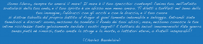 Uomo libero, sempre tu amerai il mare! Il mare è il tuo specchio: contempli l'anima tua. Nell'infinito srotolarsi della tua onda, e il tuo spirito è un abisso non meno amaro. Ti diletti a tuffarti nel seno della tua immagine; l'abbracci con gli occhi e con le braccia, e il tuo cuore si distrae talvolta dal proprio battito al fragor di quel lamento indomabile e selvaggio. Entrambi siete tenebrosi e discreti: uomo, nessuno ha sondato il fondo dei tuoi abissi; mare, nessuno conosce le tue intime ricchezze: tanto gelosamente serbate i vostri segreti! E tuttavia da secoli innumerevoli fate guerra senza pietà nè rimorsi, tanto amate la strage e la morte, o lottatori eterni, o fratelli inseparabili! (Charles Baudelaire)